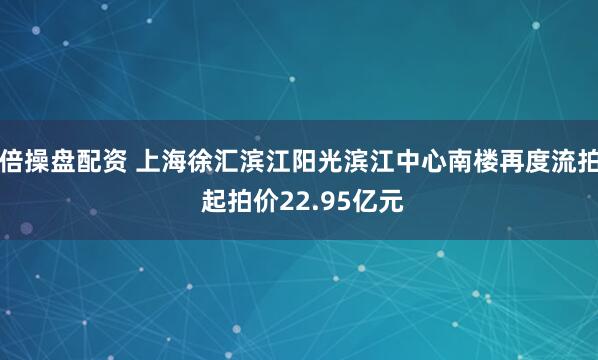 倍操盘配资 上海徐汇滨江阳光滨江中心南楼再度流拍 起拍价22.95亿元