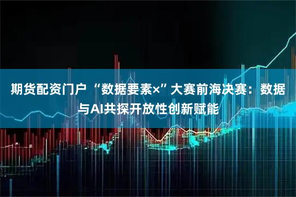 期货配资门户 “数据要素×”大赛前海决赛：数据与AI共探开放性创新赋能