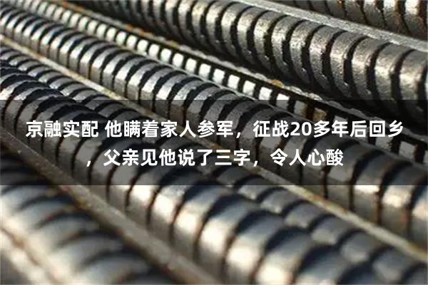 京融实配 他瞒着家人参军，征战20多年后回乡，父亲见他说了三字，令人心酸