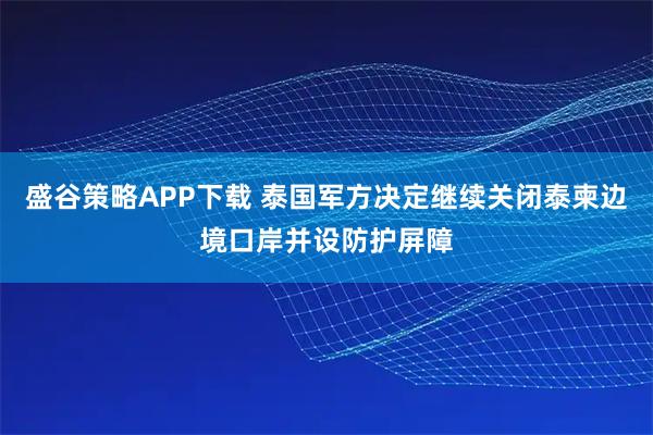 盛谷策略APP下载 泰国军方决定继续关闭泰柬边境口岸并设防护屏障