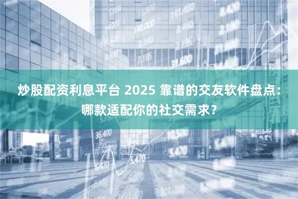 炒股配资利息平台 2025 靠谱的交友软件盘点：哪款适配你的社交需求？