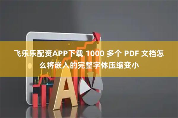 飞乐乐配资APP下载 1000 多个 PDF 文档怎么将嵌入的完整字体压缩变小