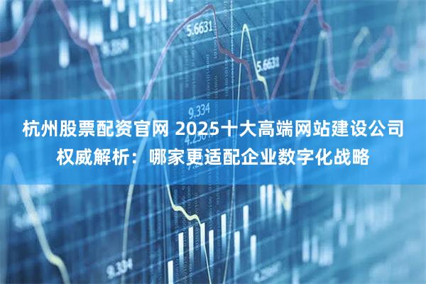 杭州股票配资官网 2025十大高端网站建设公司权威解析：哪家更适配企业数字化战略