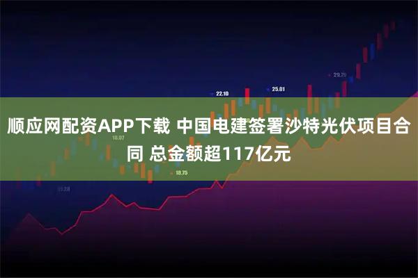 顺应网配资APP下载 中国电建签署沙特光伏项目合同 总金额超117亿元