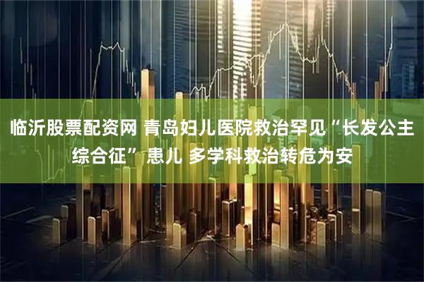 临沂股票配资网 青岛妇儿医院救治罕见“长发公主综合征” 患儿 多学科救治转危为安