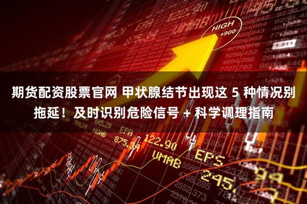 期货配资股票官网 甲状腺结节出现这 5 种情况别拖延！及时识别危险信号 + 科学调理指南