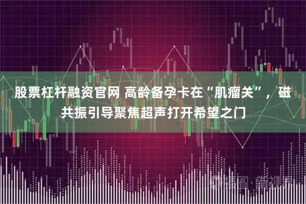 股票杠杆融资官网 高龄备孕卡在“肌瘤关”，磁共振引导聚焦超声打开希望之门