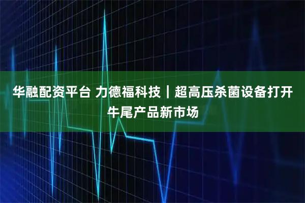 华融配资平台 力德福科技｜超高压杀菌设备打开牛尾产品新市场
