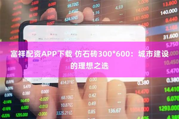 富祥配资APP下载 仿石砖300*600：城市建设的理想之选