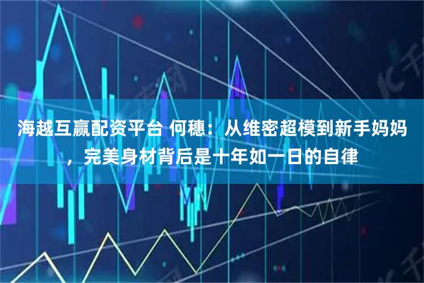 海越互赢配资平台 何穗：从维密超模到新手妈妈，完美身材背后是十年如一日的自律