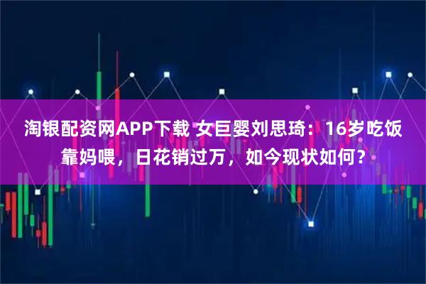 淘银配资网APP下载 女巨婴刘思琦：16岁吃饭靠妈喂，日花销过万，如今现状如何？
