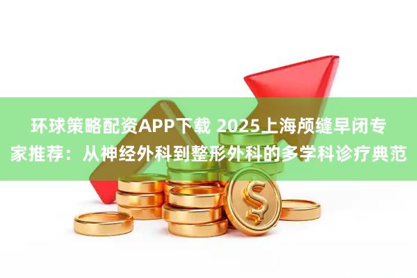 环球策略配资APP下载 2025上海颅缝早闭专家推荐：从神经外科到整形外科的多学科诊疗典范