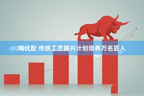 淘优配 传统工艺振兴计划培养万名匠人