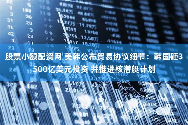 股票小额配资网 美韩公布贸易协议细节：韩国砸3500亿美元投资 并推进核潜艇计划