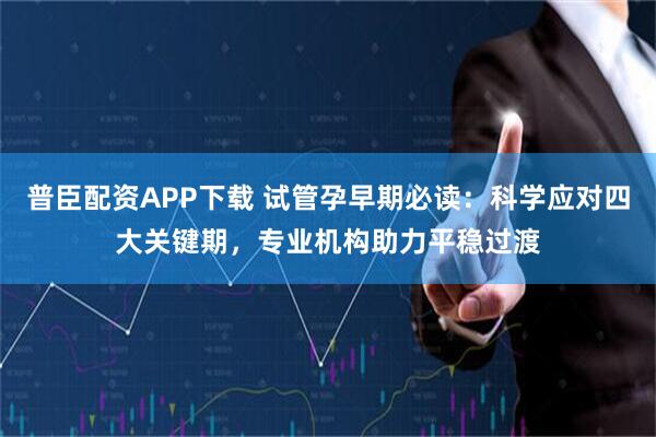 普臣配资APP下载 试管孕早期必读：科学应对四大关键期，专业机构助力平稳过渡