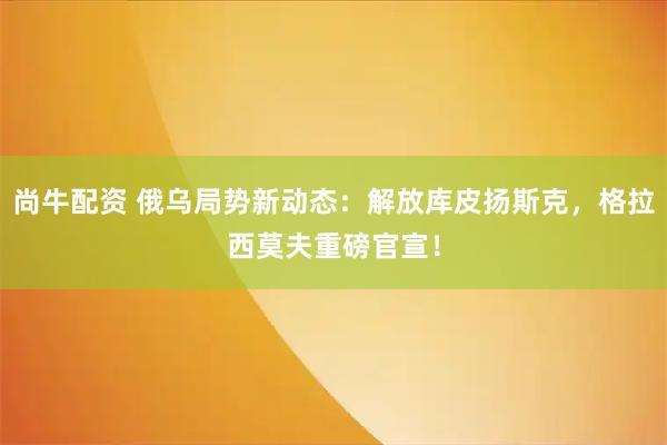 尚牛配资 俄乌局势新动态：解放库皮扬斯克，格拉西莫夫重磅官宣！