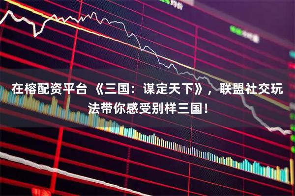 在榕配资平台 《三国：谋定天下》，联盟社交玩法带你感受别样三国！