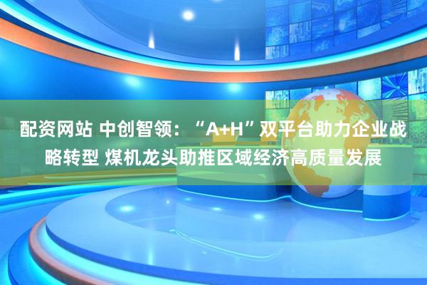 配资网站 中创智领：“A+H”双平台助力企业战略转型 煤机龙头助推区域经济高质量发展