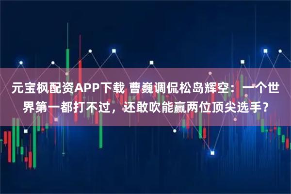 元宝枫配资APP下载 曹巍调侃松岛辉空：一个世界第一都打不过，还敢吹能赢两位顶尖选手？