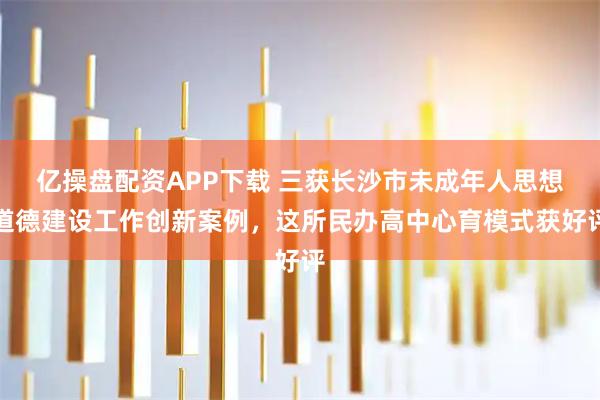 亿操盘配资APP下载 三获长沙市未成年人思想道德建设工作创新案例，这所民办高中心育模式获好评