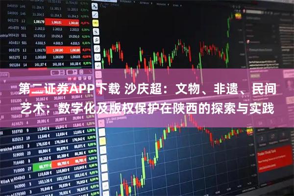 第二证券APP下载 沙庆超：文物、非遗、民间艺术：数字化及版权保护在陕西的探索与实践