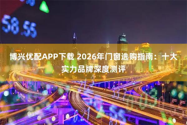 博兴优配APP下载 2026年门窗选购指南：十大实力品牌深度测评
