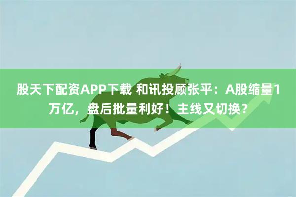 股天下配资APP下载 和讯投顾张平：A股缩量1万亿，盘后批量利好！主线又切换？