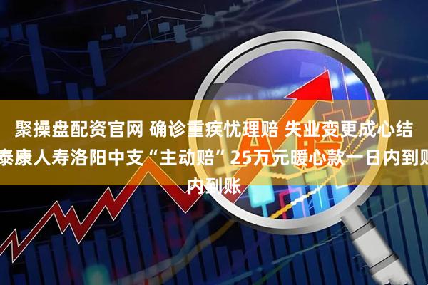聚操盘配资官网 确诊重疾忧理赔 失业变更成心结 泰康人寿洛阳中支“主动赔”25万元暖心款一日内到账