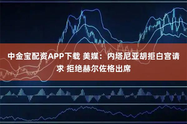 中金宝配资APP下载 美媒：内塔尼亚胡拒白宫请求 拒绝赫尔佐格出席