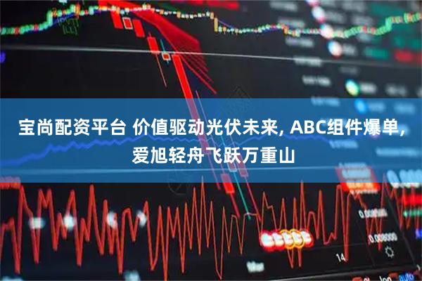 宝尚配资平台 价值驱动光伏未来, ABC组件爆单, 爱旭轻舟飞跃万重山