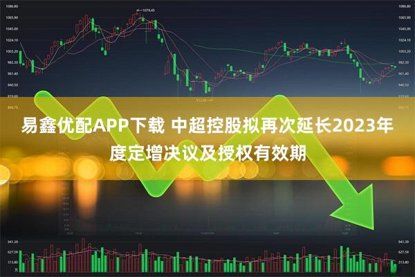 易鑫优配APP下载 中超控股拟再次延长2023年度定增决议及授权有效期