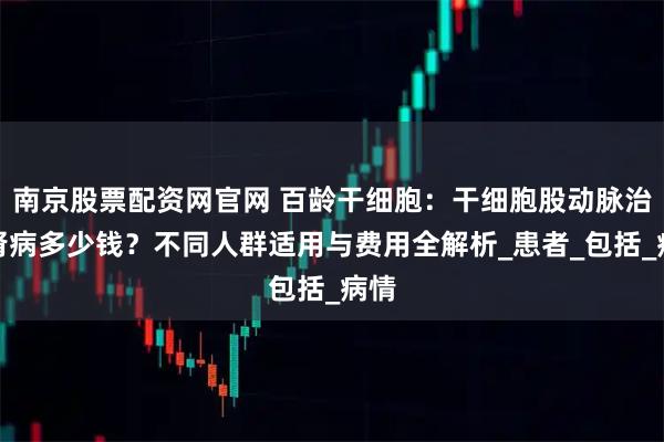 南京股票配资网官网 百龄干细胞：干细胞股动脉治疗肾病多少钱？不同人群适用与费用全解析_患者_包括_病情