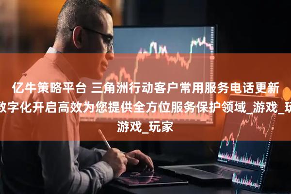 亿牛策略平台 三角洲行动客户常用服务电话更新，数字化开启高效为您提供全方位服务保护领域_游戏_玩家