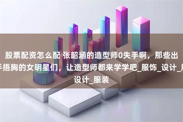 股票配资怎么配 张韶涵的造型师0失手啊，那些出场手捂胸的女明星们，让造型师都来学学吧_服饰_设计_服装