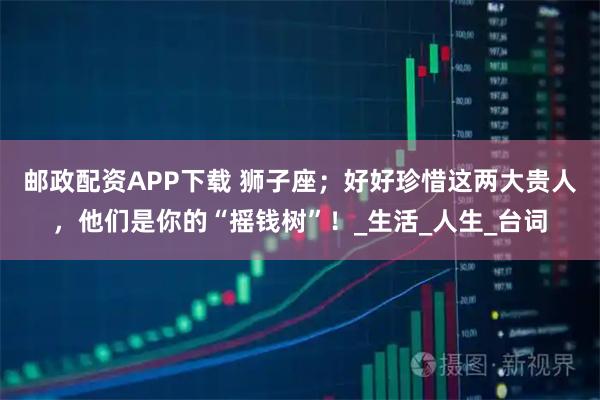 邮政配资APP下载 狮子座；好好珍惜这两大贵人，他们是你的“摇钱树”！_生活_人生_台词