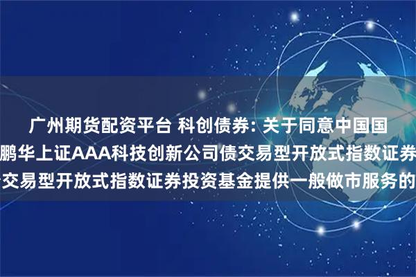 广州期货配资平台 科创债券: 关于同意中国国际金融股份有限公司为鹏华上证AAA科技创新公司债交易型开放式指数证券投资基金提供一般做市服务的公告