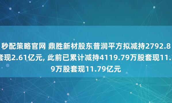 秒配策略官网 鼎胜新材股东普润平方拟减持2792.87万股套现2.61亿元, 此前已累计减持4119.79万股套现11.79亿元