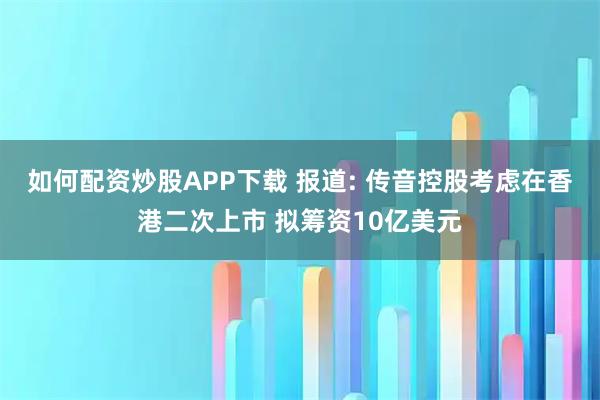 如何配资炒股APP下载 报道: 传音控股考虑在香港二次上市 拟筹资10亿美元