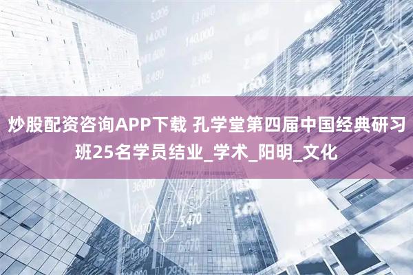 炒股配资咨询APP下载 孔学堂第四届中国经典研习班25名学员结业_学术_阳明_文化