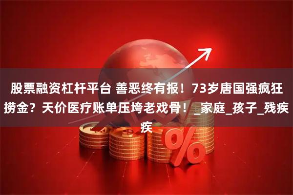 股票融资杠杆平台 善恶终有报！73岁唐国强疯狂捞金？天价医疗账单压垮老戏骨！_家庭_孩子_残疾