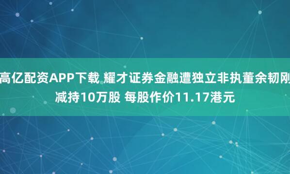 高亿配资APP下载 耀才证券金融遭独立非执董余韧刚减持10万股 每股作价11.17港元
