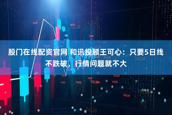 股门在线配资官网 和讯投顾王可心：只要5日线不跌破，行情问题就不大