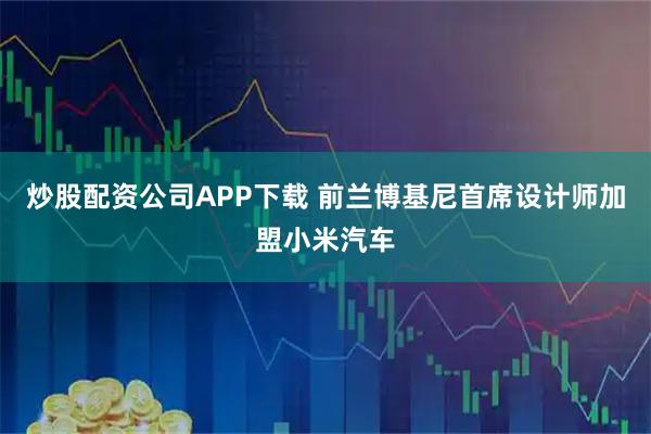 炒股配资公司APP下载 前兰博基尼首席设计师加盟小米汽车