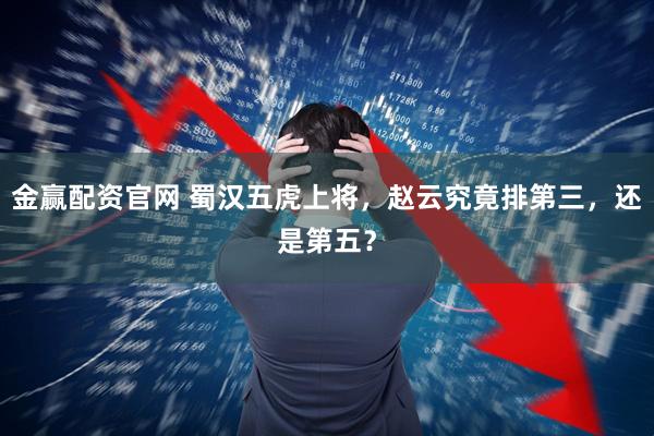 金赢配资官网 蜀汉五虎上将，赵云究竟排第三，还是第五？