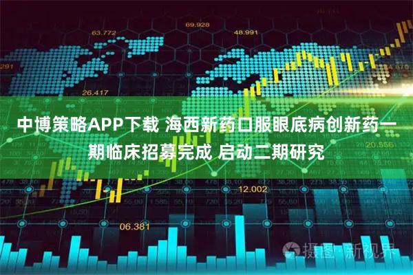 中博策略APP下载 海西新药口服眼底病创新药一期临床招募完成 启动二期研究